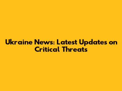 Ukraine News: Latest Updates on Critical Threats