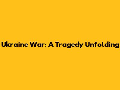 Ukraine War: A Tragedy Unfolding