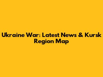 Ukraine War: Latest News & Kursk Region Map