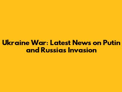 Ukraine War: Latest News on Putin and Russia's Invasion