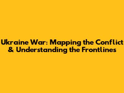 Ukraine War: Mapping the Conflict & Understanding the Frontlines