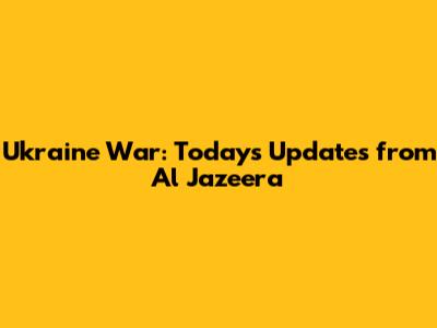 Ukraine War: Today's Updates from Al Jazeera