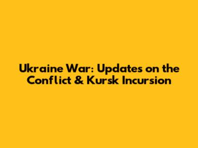 Ukraine War: Updates on the Conflict & Kursk Incursion