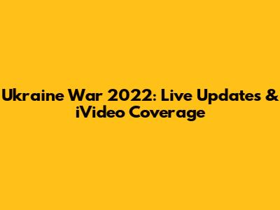 Ukraine War 2022: Live Updates & iVideo Coverage