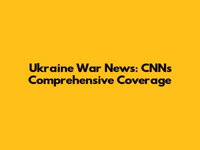 Ukraine War News: CNN's Comprehensive Coverage