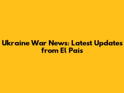 Ukraine War News: Latest Updates from El Pais