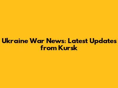 Ukraine War News: Latest Updates from Kursk