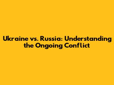 Ukraine vs. Russia: Understanding the Ongoing Conflict