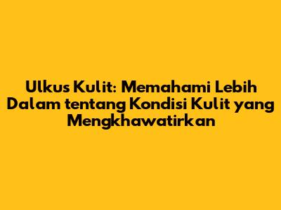 Ulkus Kulit: Memahami Lebih Dalam tentang Kondisi Kulit yang Mengkhawatirkan