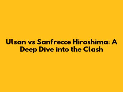 Ulsan vs Sanfrecce Hiroshima: A Deep Dive into the Clash