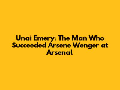 Unai Emery: The Man Who Succeeded Arsene Wenger at Arsenal
