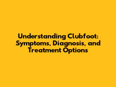 Understanding Clubfoot: Symptoms, Diagnosis, and Treatment Options