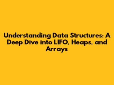 Understanding Data Structures: A Deep Dive into LIFO, Heaps, and Arrays
