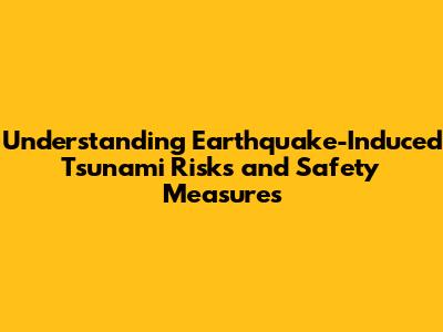Understanding Earthquake-Induced Tsunami Risks and Safety Measures