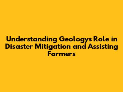 Understanding Geology's Role in Disaster Mitigation and Assisting Farmers
