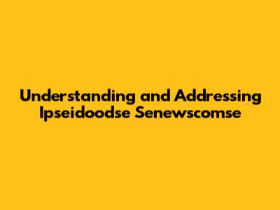 Understanding and Addressing Ipseidoodse Senewscomse