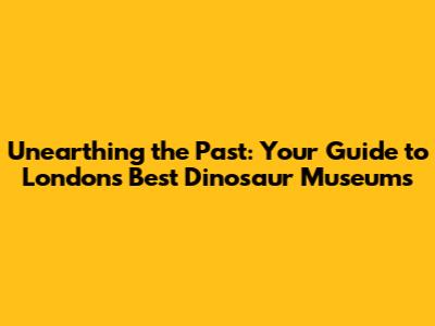 Unearthing the Past: Your Guide to London's Best Dinosaur Museums