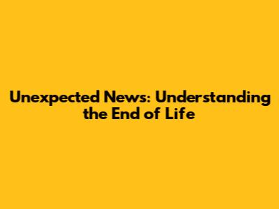 Unexpected News: Understanding the End of Life