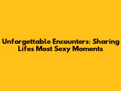 Unforgettable Encounters: Sharing Life's Most 'Sexy' Moments