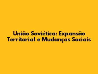 União Soviética: Expansão Territorial e Mudanças Sociais