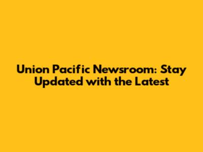 Union Pacific Newsroom: Stay Updated with the Latest
