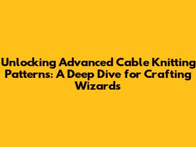 Unlocking Advanced Cable Knitting Patterns: A Deep Dive for Crafting Wizards