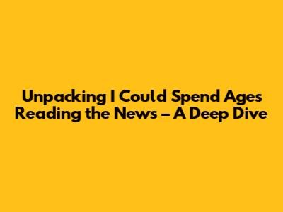 Unpacking 'I Could Spend Ages Reading the News' – A Deep Dive