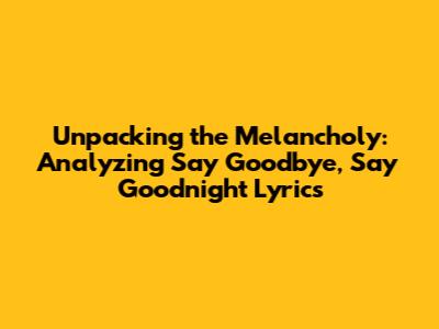 Unpacking the Melancholy: Analyzing 'Say Goodbye, Say Goodnight' Lyrics