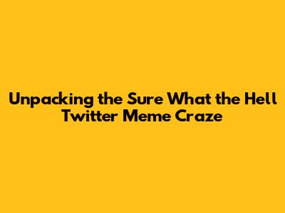 Unpacking the Sure What the Hell Twitter Meme Craze
