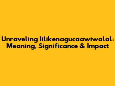 Unraveling 'Iilikenagucaawiwalal': Meaning, Significance & Impact