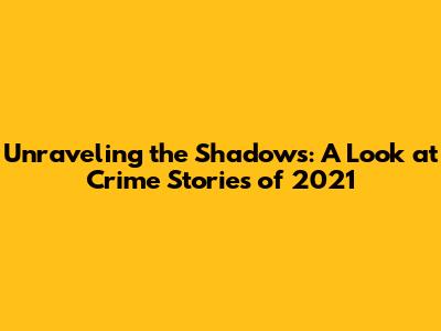 Unraveling the Shadows: A Look at Crime Stories of 2021