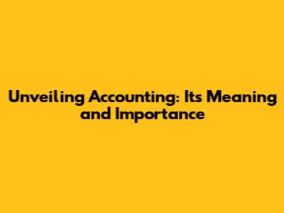 Unveiling Accounting: Its Meaning and Importance