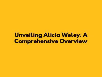 Unveiling Alicia Weley: A Comprehensive Overview