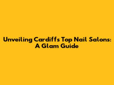 Unveiling Cardiff's Top Nail Salons: A Glam Guide