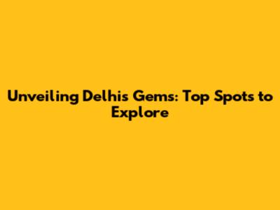 Unveiling Delhi's Gems: Top Spots to Explore