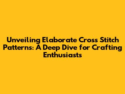 Unveiling Elaborate Cross Stitch Patterns: A Deep Dive for Crafting Enthusiasts