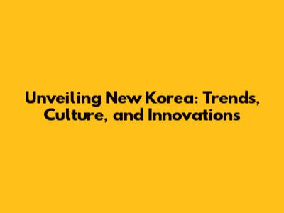 Unveiling New Korea: Trends, Culture, and Innovations