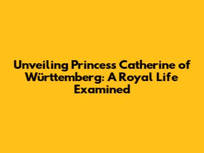 Unveiling Princess Catherine of Württemberg: A Royal Life Examined
