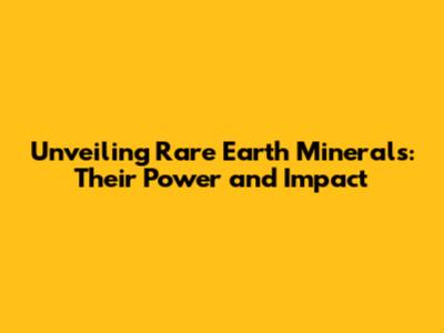 Unveiling Rare Earth Minerals: Their Power and Impact