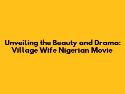 Unveiling the Beauty and Drama: Village Wife Nigerian Movie