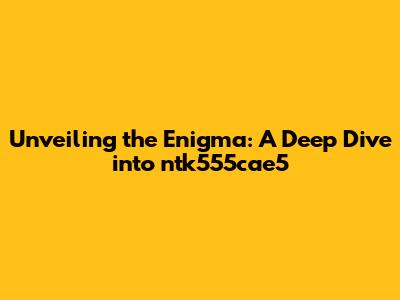 Unveiling the Enigma: A Deep Dive into ntk555cae5