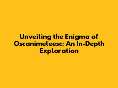 Unveiling the Enigma of Oscanimeleesc: An In-Depth Exploration