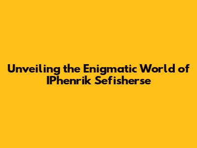 Unveiling the Enigmatic World of IPhenrik Sefisherse