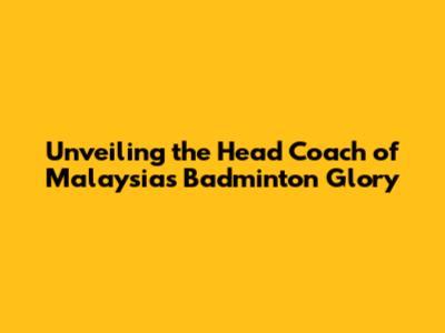 Unveiling the Head Coach of Malaysia's Badminton Glory