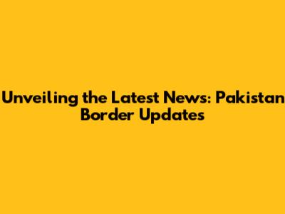 Unveiling the Latest News: Pakistan Border Updates