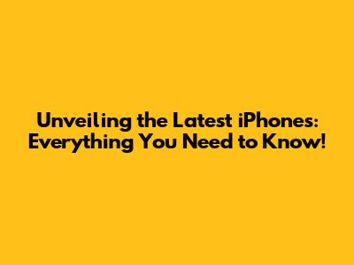 Unveiling the Latest iPhones: Everything You Need to Know!