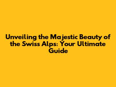 Unveiling the Majestic Beauty of the Swiss Alps: Your Ultimate Guide