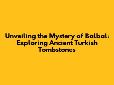 Unveiling the Mystery of Balbal: Exploring Ancient Turkish Tombstones