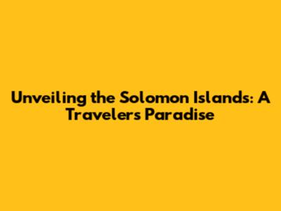 Unveiling the Solomon Islands: A Traveler's Paradise