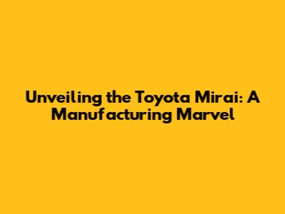 Unveiling the Toyota Mirai: A Manufacturing Marvel